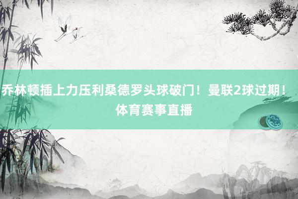 乔林顿插上力压利桑德罗头球破门！曼联2球过期！    体育赛事直播