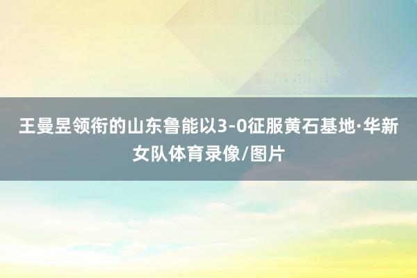 王曼昱领衔的山东鲁能以3-0征服黄石基地·华新女队体育录像/图片
