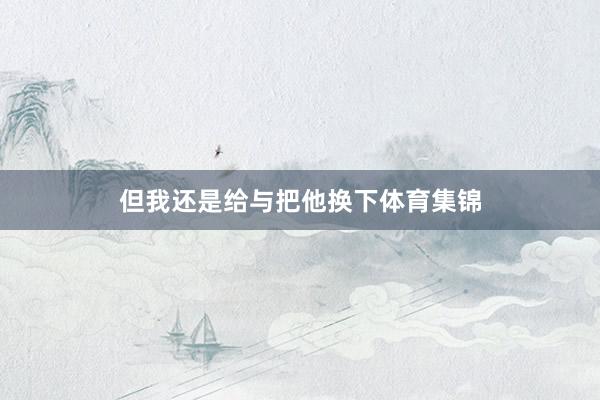 但我还是给与把他换下体育集锦