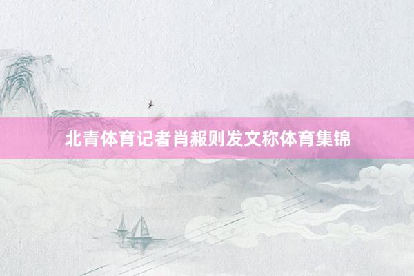 北青体育记者肖赧则发文称体育集锦