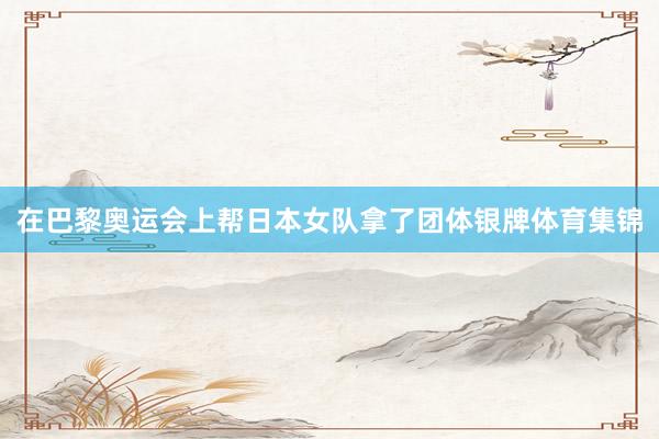 在巴黎奥运会上帮日本女队拿了团体银牌体育集锦