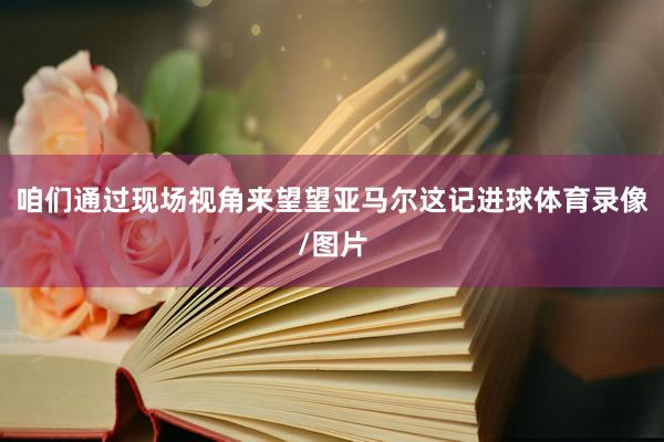 咱们通过现场视角来望望亚马尔这记进球体育录像/图片