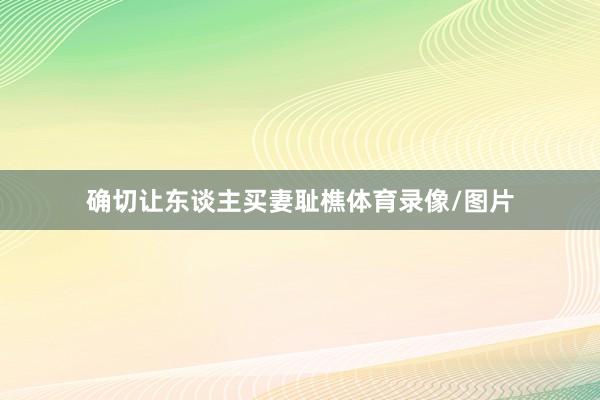 确切让东谈主买妻耻樵体育录像/图片