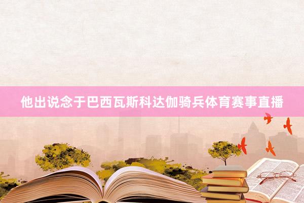 他出说念于巴西瓦斯科达伽骑兵体育赛事直播