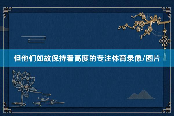 但他们如故保持着高度的专注体育录像/图片