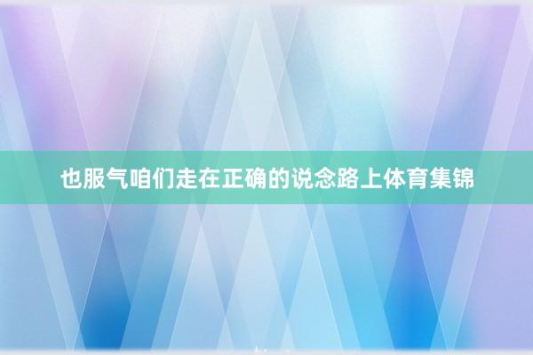 也服气咱们走在正确的说念路上体育集锦