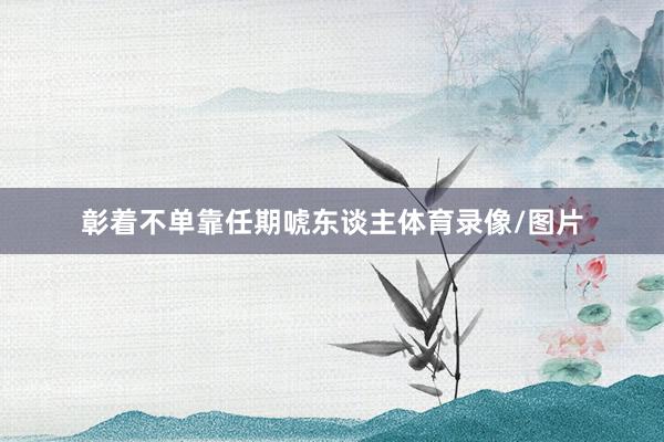 彰着不单靠任期唬东谈主体育录像/图片