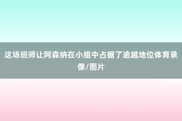这场班师让阿森纳在小组中占据了逾越地位体育录像/图片