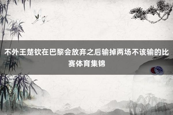不外王楚钦在巴黎会放弃之后输掉两场不该输的比赛体育集锦