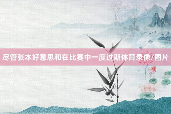 尽管张本好意思和在比赛中一度过期体育录像/图片