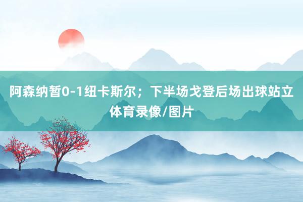 阿森纳暂0-1纽卡斯尔；下半场戈登后场出球站立体育录像/图片
