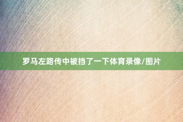 罗马左路传中被挡了一下体育录像/图片