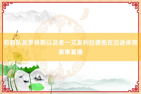 和前队友罗林斯以及老一又友利拉德抱在沿途体育赛事直播