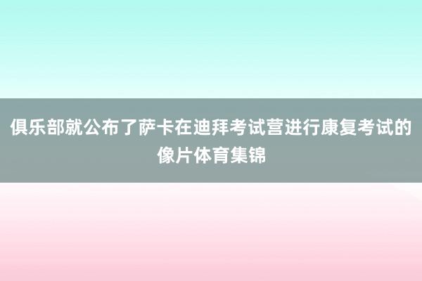 俱乐部就公布了萨卡在迪拜考试营进行康复考试的像片体育集锦