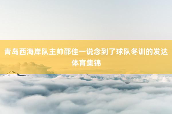 青岛西海岸队主帅邵佳一说念到了球队冬训的发达体育集锦