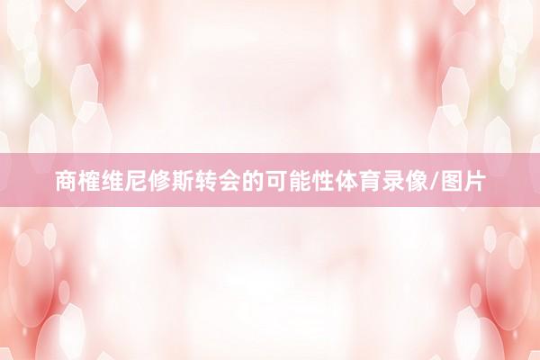 商榷维尼修斯转会的可能性体育录像/图片