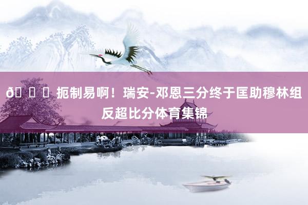 👏扼制易啊！瑞安-邓恩三分终于匡助穆林组反超比分体育集锦