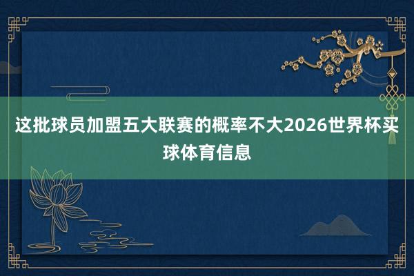这批球员加盟五大联赛的概率不大2026世界杯买球体育信息