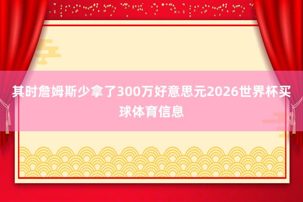 其时詹姆斯少拿了300万好意思元2026世界杯买球体育信息