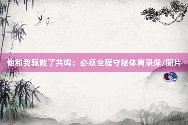 他和我驱散了共鸣：必须全程守秘体育录像/图片