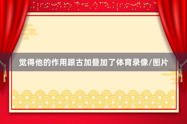 觉得他的作用跟古加叠加了体育录像/图片