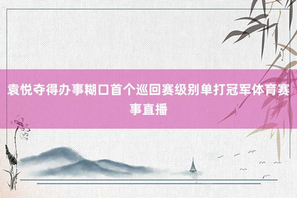 袁悦夺得办事糊口首个巡回赛级别单打冠军体育赛事直播