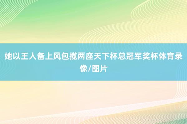 她以王人备上风包揽两座天下杯总冠军奖杯体育录像/图片