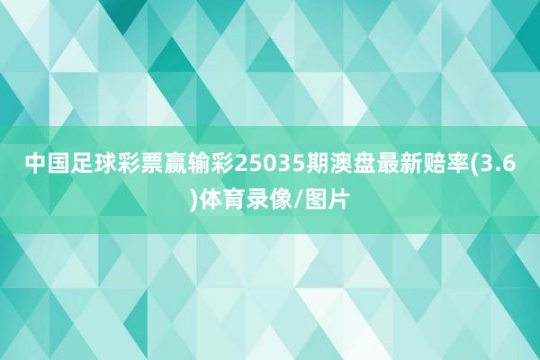 中国足球彩票赢输彩25035期澳盘最新赔率(3.6)体育录像/图片