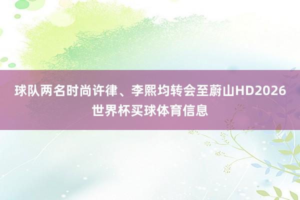 球队两名时尚许律、李熙均转会至蔚山HD2026世界杯买球体育信息