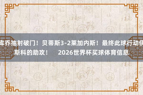 库乔抽射破门!贝蒂斯3-2莱加内斯!最终此球行动伊斯科的助攻! 2026世界杯买球体育信息