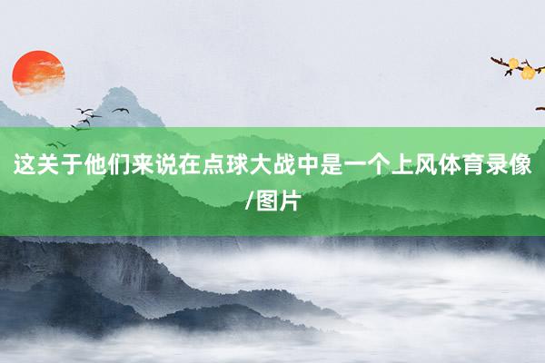这关于他们来说在点球大战中是一个上风体育录像/图片