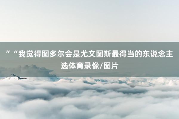 ”“我觉得图多尔会是尤文图斯最得当的东说念主选体育录像/图片
