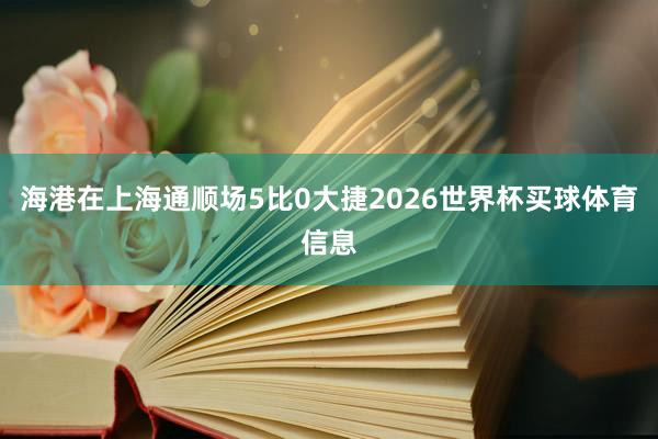海港在上海通顺场5比0大捷2026世界杯买球体育信息