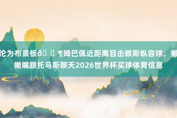 沦为布景板😶姆巴佩近距离目击赖斯纵容球，撇撇嘴跟托马斯聊天2026世界杯买球体育信息