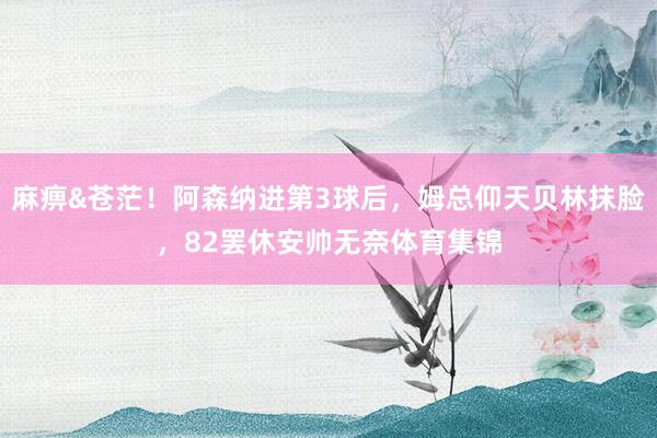 麻痹&苍茫！阿森纳进第3球后，姆总仰天贝林抹脸，82罢休安帅无奈体育集锦