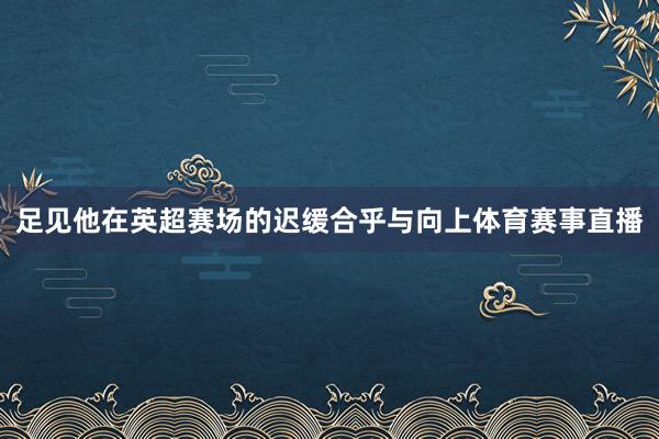 足见他在英超赛场的迟缓合乎与向上体育赛事直播