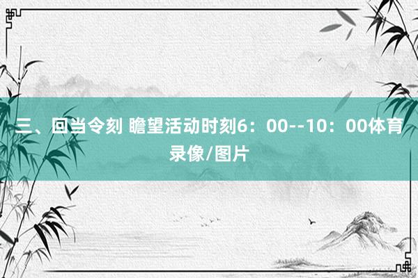 三、回当令刻 瞻望活动时刻6：00--10：00体育录像/图片