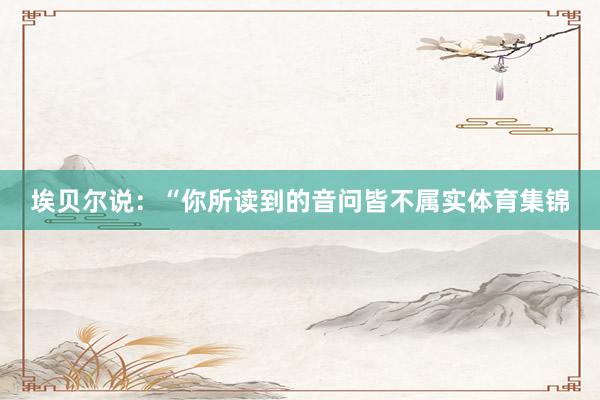 埃贝尔说：“你所读到的音问皆不属实体育集锦