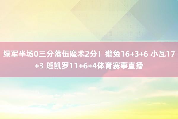 绿军半场0三分落伍魔术2分！獭兔16+3+6 小瓦17+3 班凯罗11+6+4体育赛事直播
