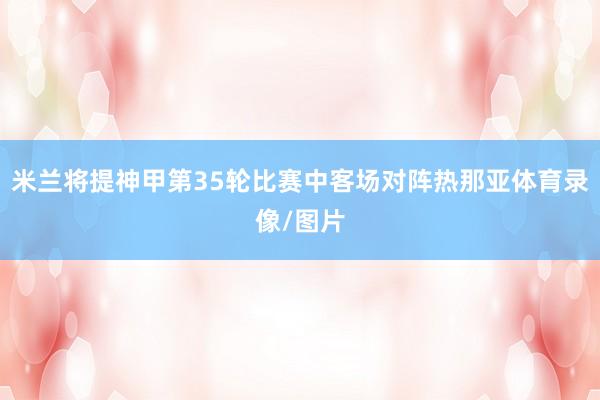 米兰将提神甲第35轮比赛中客场对阵热那亚体育录像/图片