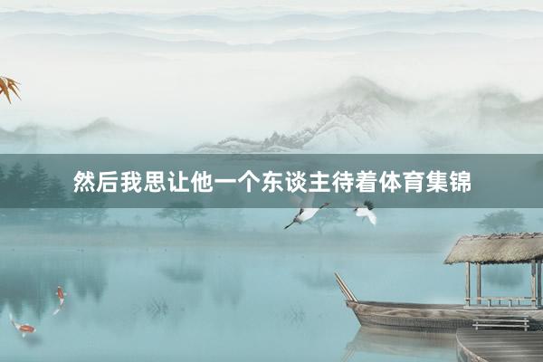 然后我思让他一个东谈主待着体育集锦