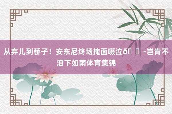 从弃儿到骄子！安东尼终场掩面啜泣😭岂肯不泪下如雨体育集锦