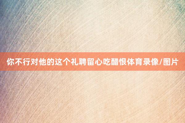 你不行对他的这个礼聘留心吃醋恨体育录像/图片