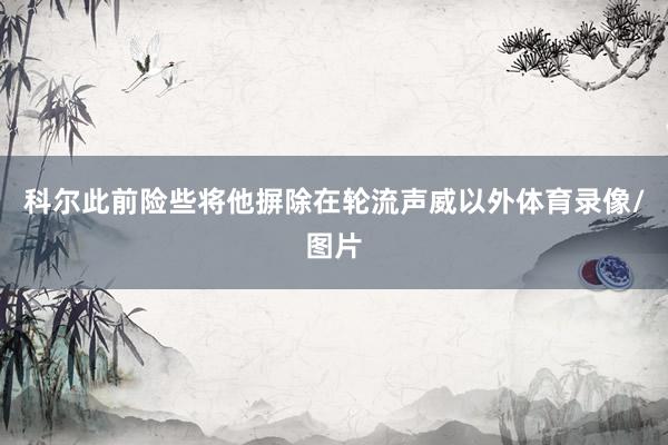科尔此前险些将他摒除在轮流声威以外体育录像/图片