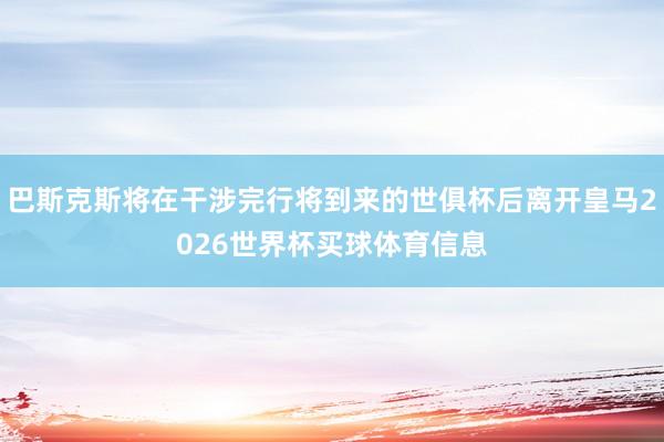 巴斯克斯将在干涉完行将到来的世俱杯后离开皇马2026世界杯买球体育信息