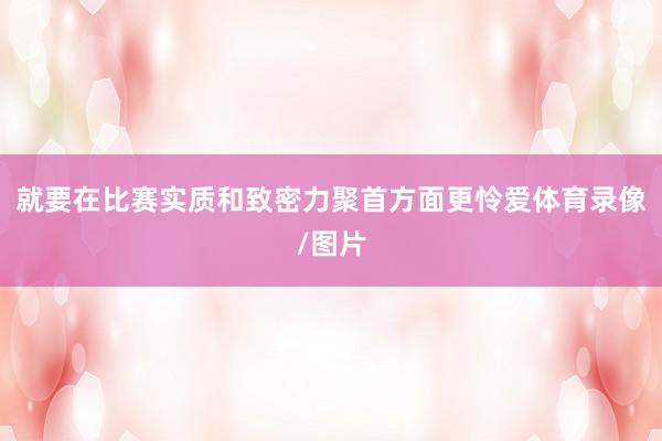 就要在比赛实质和致密力聚首方面更怜爱体育录像/图片