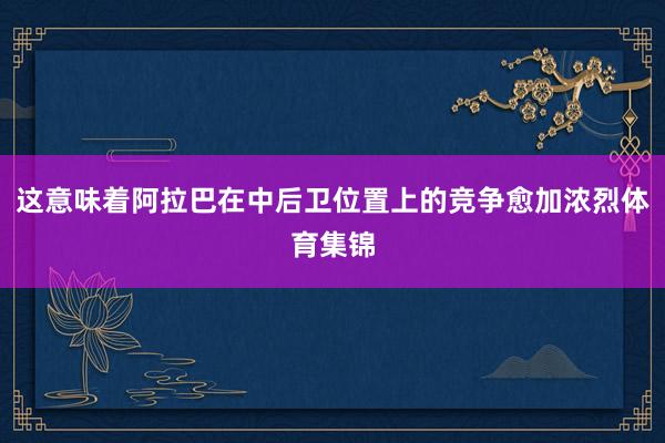 这意味着阿拉巴在中后卫位置上的竞争愈加浓烈体育集锦