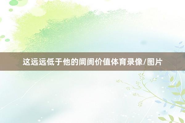 这远远低于他的阛阓价值体育录像/图片