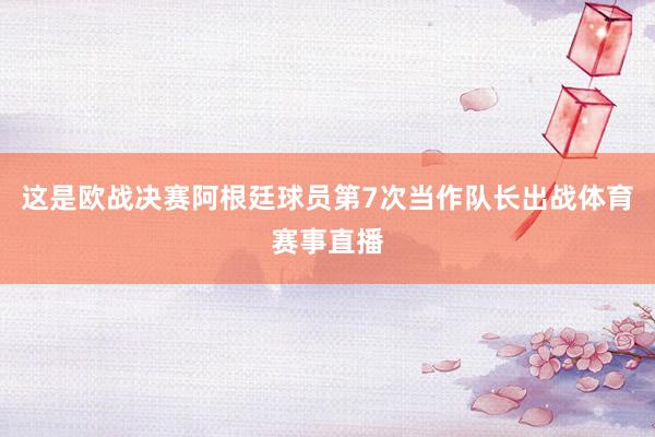 这是欧战决赛阿根廷球员第7次当作队长出战体育赛事直播
