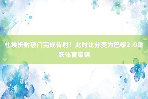 杜埃折射破门完成传射！此时比分变为巴黎2-0跳跃体育集锦